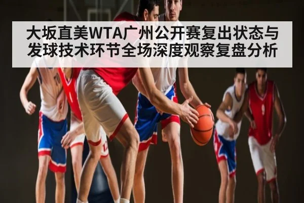 大坂直美WTA广州公开赛复出状态与发球技术环节全场深度观察复盘分析